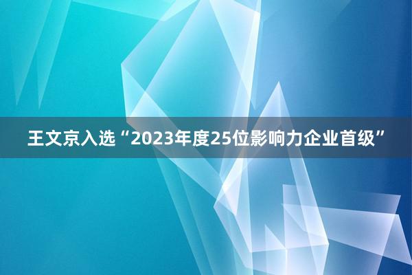 王文京入选“2023年度25位影响力企业首级”